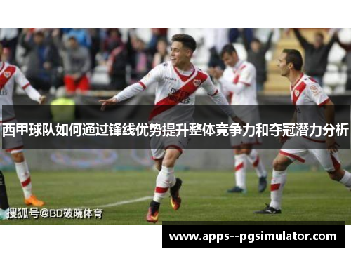 西甲球队如何通过锋线优势提升整体竞争力和夺冠潜力分析