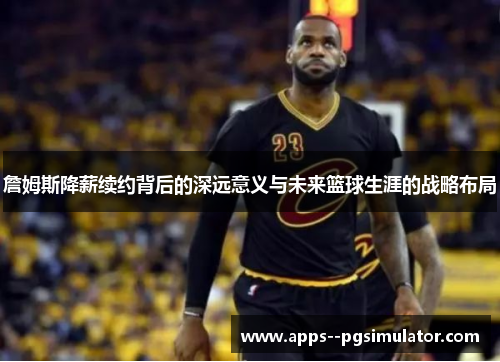 詹姆斯降薪续约背后的深远意义与未来篮球生涯的战略布局