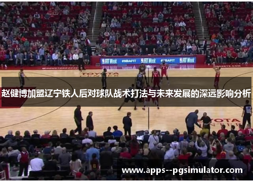 赵健博加盟辽宁铁人后对球队战术打法与未来发展的深远影响分析 赵健博加盟辽宁铁人后对球队战术打法与未来发展的深远影响分析