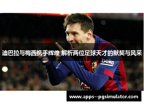 迪巴拉与梅西携手辉煌 解析两位足球天才的默契与风采