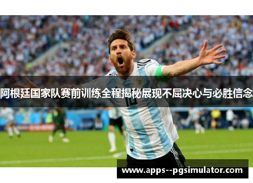 阿根廷国家队赛前训练全程揭秘展现不屈决心与必胜信念