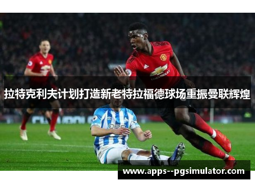 拉特克利夫计划打造新老特拉福德球场重振曼联辉煌