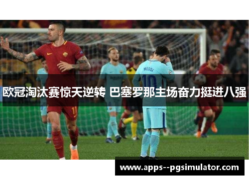 欧冠淘汰赛惊天逆转 巴塞罗那主场奋力挺进八强 欧冠淘汰赛惊天逆转 巴塞罗那主场奋力挺进八强