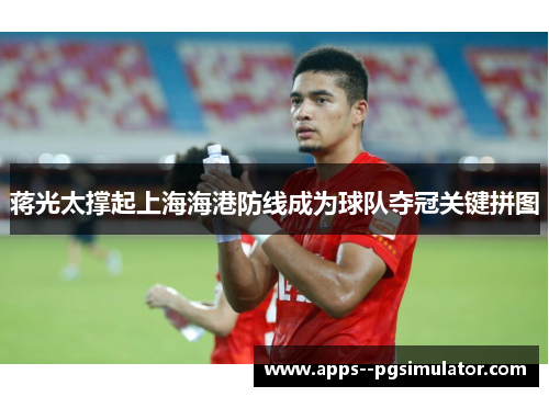 蒋光太撑起上海海港防线成为球队夺冠关键拼图 蒋光太撑起上海海港防线成为球队夺冠关键拼图