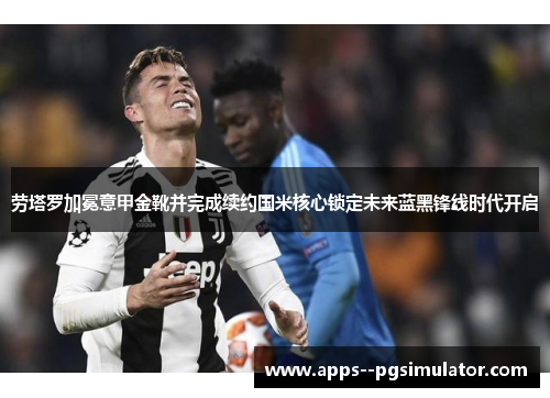 劳塔罗加冕意甲金靴并完成续约国米核心锁定未来蓝黑锋线时代开启