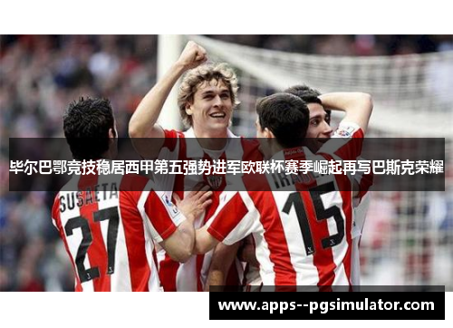 毕尔巴鄂竞技稳居西甲第五强势进军欧联杯赛季崛起再写巴斯克荣耀