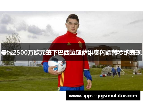 曼城2500万欧元签下巴西边锋萨维奥闪耀赫罗纳表现