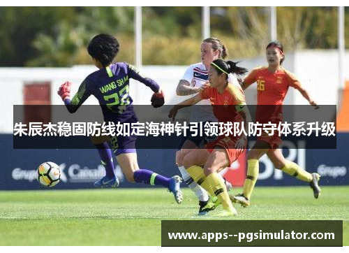 朱辰杰稳固防线如定海神针引领球队防守体系升级 朱辰杰稳固防线如定海神针引领球队防守体系升级